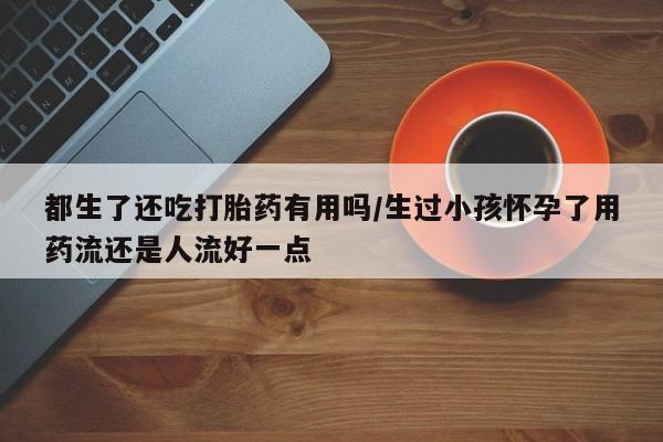 米非米索在线购买都生了还吃打胎药有用吗/生过小孩怀孕了用药流还是人流好一点