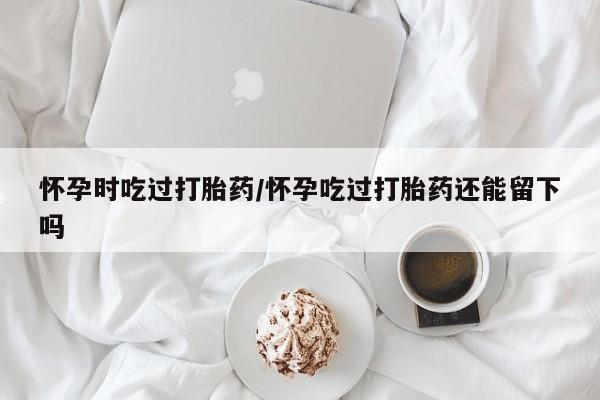 米非米索在线购买怀孕时吃过打胎药/怀孕吃过打胎药还能留下吗