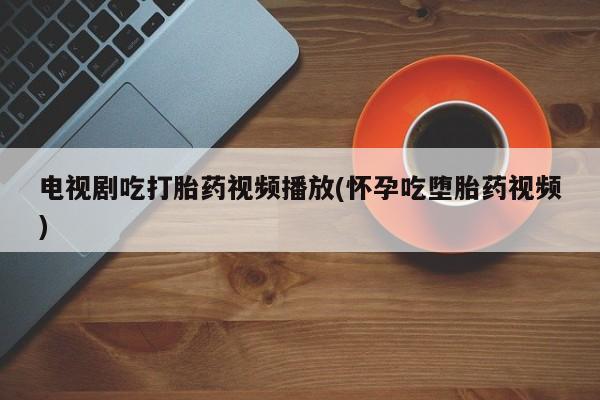 米非米索在线购买电视剧吃打胎药视频播放(怀孕吃堕胎药视频)