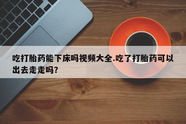 米非米索在线购买吃打胎药能下床吗视频大全.吃了打胎药可以出去走走吗？
