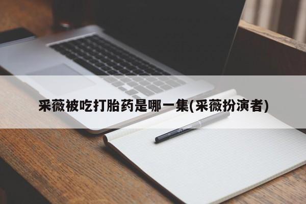 米非米索在线购买采薇被吃打胎药是哪一集(采薇扮演者)