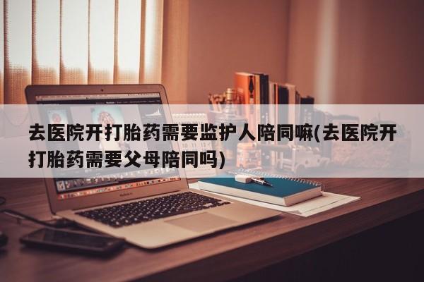 米非米索在线购买去医院开打胎药需要监护人陪同嘛(去医院开打胎药需要父母陪同吗)