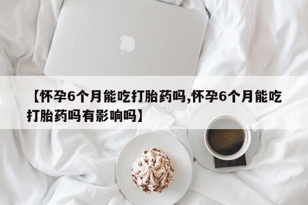 米非米索在线购买【怀孕6个月能吃打胎药吗,怀孕6个月能吃打胎药吗有影响吗】
