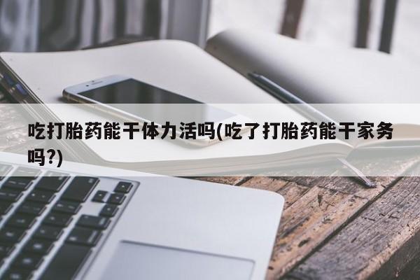 米非米索在线购买吃打胎药能干体力活吗(吃了打胎药能干家务吗?)