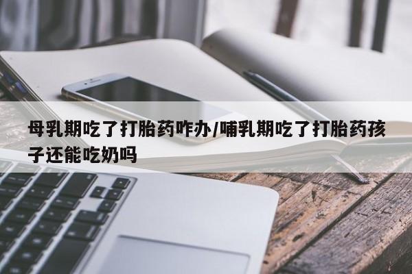 米非米索在线购买母乳期吃了打胎药咋办/哺乳期吃了打胎药孩子还能吃奶吗