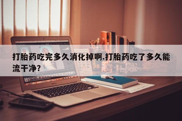 米非米索在线购买打胎药吃完多久消化掉啊.打胎药吃了多久能流干净？