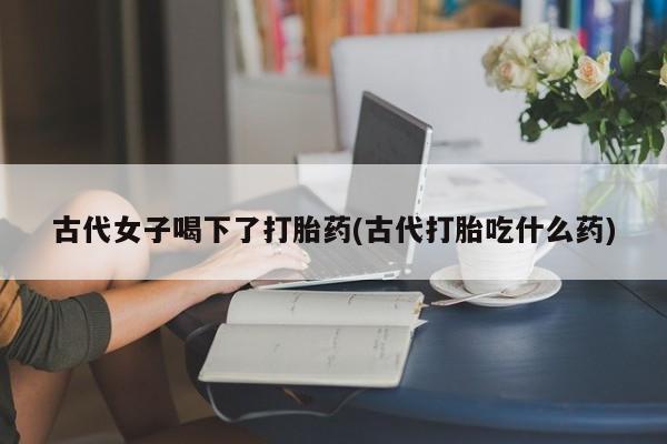 米非米索在线购买古代女子喝下了打胎药(古代打胎吃什么药)