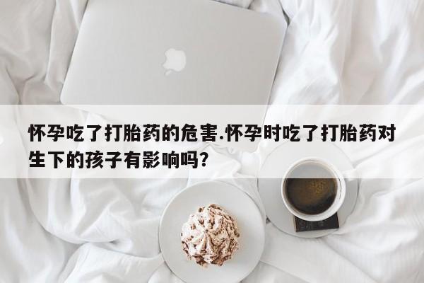米非米索在线购买怀孕吃了打胎药的危害.怀孕时吃了打胎药对生下的孩子有影响吗？
