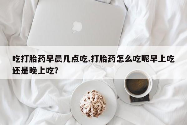 米非米索在线购买吃打胎药早晨几点吃.打胎药怎么吃呢早上吃还是晚上吃？