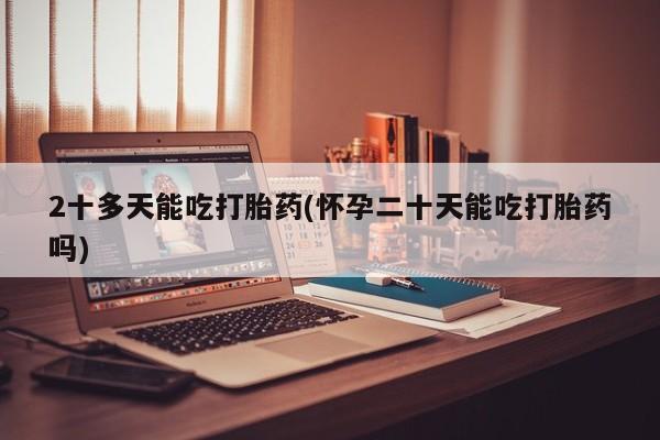 米非米索在线购买2十多天能吃打胎药(怀孕二十天能吃打胎药吗)