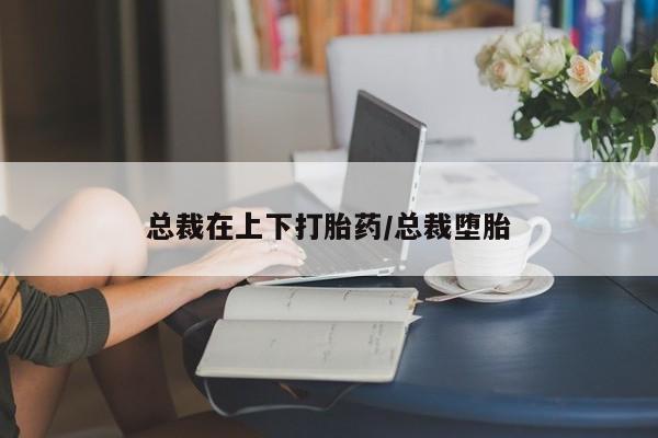 米非米索在线购买总裁在上下打胎药/总裁堕胎