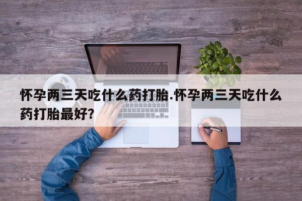 米非米索在线购买怀孕两三天吃什么药打胎.怀孕两三天吃什么药打胎最好？