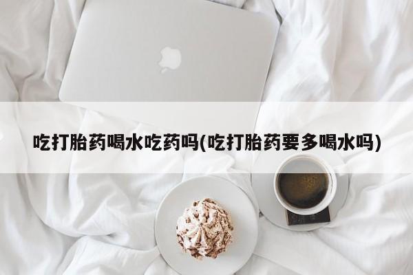 米非米索在线购买吃打胎药喝水吃药吗(吃打胎药要多喝水吗)