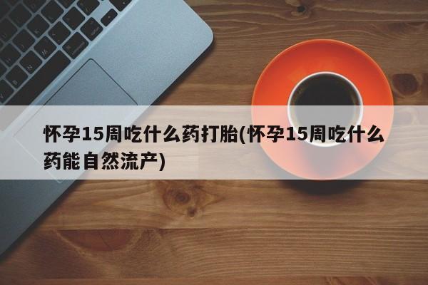 米非米索在线购买怀孕15周吃什么药打胎(怀孕15周吃什么药能自然流产)