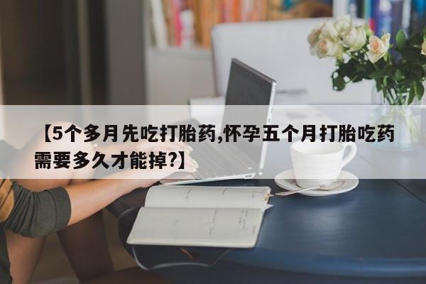 米非米索在线购买【5个多月先吃打胎药,怀孕五个月打胎吃药需要多久才能掉?】