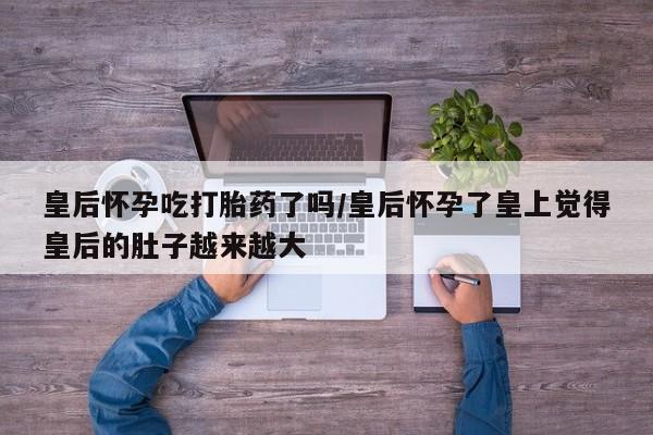 米非米索在线购买皇后怀孕吃打胎药了吗/皇后怀孕了皇上觉得皇后的肚子越来越大