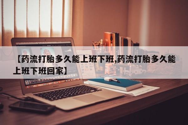 米非米索在线购买【药流打胎多久能上班下班,药流打胎多久能上班下班回家】