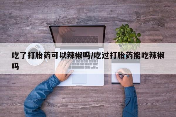米非米索在线购买吃了打胎药可以辣椒吗/吃过打胎药能吃辣椒吗