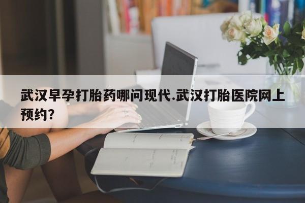 米非米索在线购买武汉早孕打胎药哪问现代.武汉打胎医院网上预约？