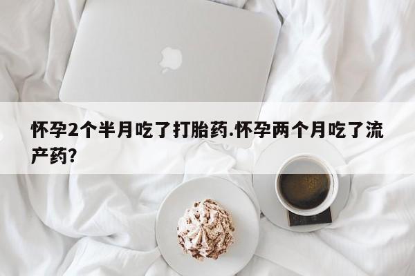 米非米索在线购买怀孕2个半月吃了打胎药.怀孕两个月吃了流产药？