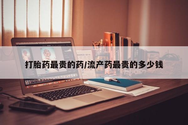 米非米索在线购买打胎药最贵的药/流产药最贵的多少钱
