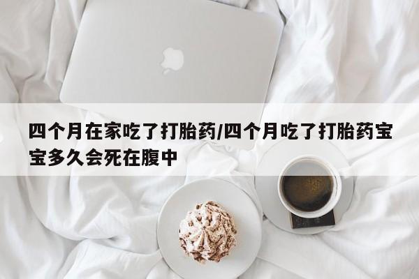 米非米索在线购买四个月在家吃了打胎药/四个月吃了打胎药宝宝多久会死在腹中