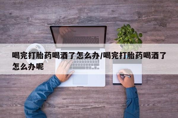 米非米索在线购买喝完打胎药喝酒了怎么办/喝完打胎药喝酒了怎么办呢