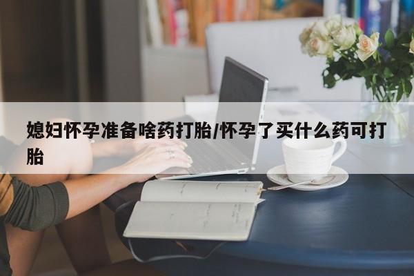 米非米索在线购买媳妇怀孕准备啥药打胎/怀孕了买什么药可打胎